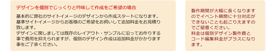 拡張説明1　デザインを個別でじっくりと吟味して作成をご希望の場合製作期間が大幅に長くなりますのでイベント期間に十分対応ができないことも起こりえますのでご留意ください。料金は個別デザイン制作費とコード編集料金がプラスになります。