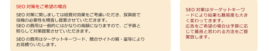 拡張説明2　SEO対策をご希望の場合　SEO対策に関しましては経費対効果をご考慮いただき、採算面で
投機の必要性を精査し提案させていただきます。SEOの費用は一般的にはかなりの高額になりますので、ご予算と照らして対策提案させていただきます。
SEOの費用はターゲットキーワード、競合サイトの質・量等によりお見積りいたします。