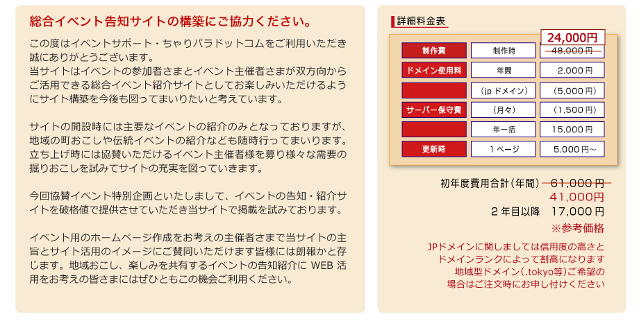 総合イベント告知サイトの構築にご協力ください。この度はイベントサポート・ちゃりパラドットコムをご利用いただき誠にありがとうございます。
当サイトはイベントの参加者さまとイベント主催者さまが双方向からご活用できる総合イベント紹介サイトとしてお楽しみいただけるようにサイト構築を今後も図ってまいりたいと考えています。

サイトの開設時には主要なイベントの紹介のみとなっておりますが、地域の町おこしや伝統イベントの紹介なども随時行ってまいります。立ち上げ時には協賛いただけるイベント主催者様を募り様々な需要の掘りおこしを試みてサイトの充実を図っていきます。

今回協賛イベント特別企画といたしまして、イベントの告知・紹介サイトを破格値で提供させていただき当サイトで掲載を試みております。

イベント用のホームページ作成をお考えの主催者さまで当サイトの主旨とサイト活用のイメージにご賛同いただけます皆様には朗報かと存じます。地域おこし、楽しみを共有するイベントの告知紹介にWEB活用をお考えの皆さまにはぜひともこの機会ご利用ください。